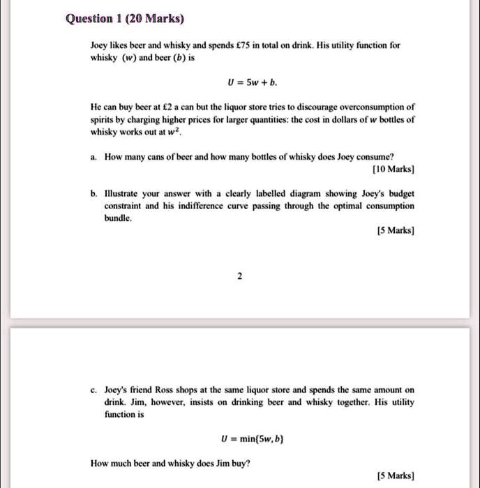 Question 1 (20 Marks)
Joey likes beer and whisky and spends £75 in total on drink. His utility function for whisky (w) and beer (b) is
U = 5w + b.
He can buy beer at £2 a can but the liquor store tries to discourage overconsumption of spirits by charging higher prices for larger quantities: the cost in dollars of w bottles of whisky works out at w^2.
a. How many cans of beer and how many bottles of whisky does Joey consume?
[10 Marks]
b. Illustrate your answer with a clearly labelled diagram showing Joey's budget constraint and his indifference curve passing through the optimal consumption bundle.
[5 Marks]
c. Joey's friend Ross shops at the same liquor store and spends the same amount on drink. Jim, however, insists on drinking beer and whisky together. His utility function is
U = min5w, b
How much beer and whisky does Jim buy?
[5 Marks]
