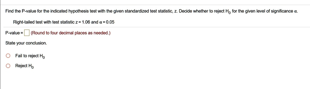 Find the P-value for the indicated hypothesis test with the given standardized test statistic, z. Decide whether to reject H0 for the given level of significance ?.

Right-tailed test with test statistic z = 1.06 and ? = 0.05

P-value = (Round to four decimal places as needed.)

State your conclusion.

Fail to reject H0
Reject H0