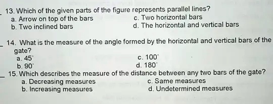 13. Which of the given parts of the figure represents parallel lines?
a. Arrow on top of the bars
b. Two inclined bars
c. Two horizontal bars
d. The horizontal and vertical bars
14. What is the measure of the angle formed by the horizontal and vertical bars of the
gate?
a. 45
b. 90°
c. 100°
d. 180
15. Which describes the measure of the distance between any two bars of the gate?
a. Decreasing measures
b. Increasing measures
c. Same measures
d. Undetermined measures