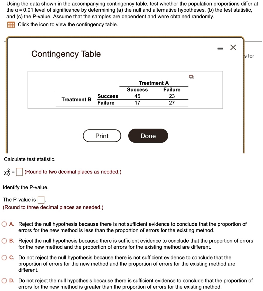 Using the data shown in the accompanying contingency table, test whether the population proportions differ at the x = 0.01 level of significance by determining (a) the null and alternative hypotheses, (b) the test statistic, and (c) the P-value. Assume that the samples are dependent and were obtained randomly. Click the icon to view the contingency table.
Contingency Table
Treatment A
Success
Failure
Success
45
23
Treatment B
Failure
17
27
Print
Done
Calculate test statistic.
x^20 = (Round to two decimal places as needed.)
Identify the P-value.
The P-value is .
(Round to three decimal places as needed.)
A. Reject the null hypothesis because there is not sufficient evidence to conclude that the proportion of errors for the new method is less than the proportion of errors for the existing method.
B. Reject the null hypothesis because there is sufficient evidence to conclude that the proportion of errors for the new method and the proportion of errors for the existing method are different.
C. Do not reject the null hypothesis because there is not sufficient evidence to conclude that the proportion of errors for the new method and the proportion of errors for the existing method are different.
D. Do not reject the null hypothesis because there is sufficient evidence to conclude that the proportion of errors for the new method is greater than the proportion of errors for the existing method.