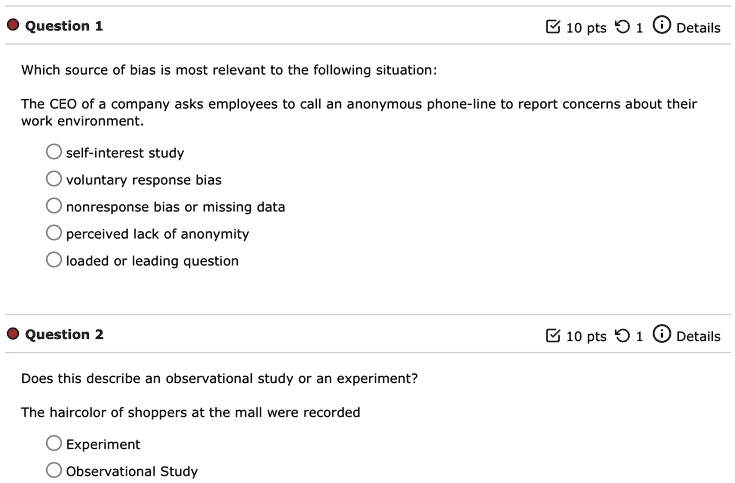 Question 1
Which source of bias is most relevant to the following situation:
10 pts 1 Details
The CEO of a company asks employees to call an anonymous phone-line to report concerns about their
work environment.
self-interest study
voluntary response bias
nonresponse bias or missing data
perceived lack of anonymity
loaded or leading question
Question 2
Does this describe an observational study or an experiment?
The haircolor of shoppers at the mall were recorded
Experiment
Observational Study
10 pts 1 Details