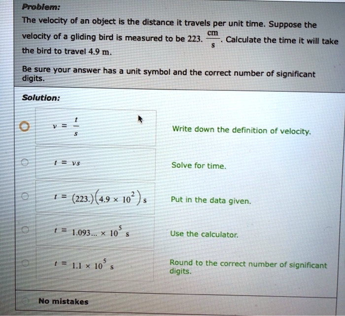 Problem:
The velocity of an object is the distance it travels per unit time. Suppose the
velocity of a gliding bird is measured to be 223. cm/s. Calculate the time it will take
the bird to travel 4.9 m.
Be sure your answer has a unit symbol and the correct number of significant
digits.
Solution:
v = t/s Write down the definition of velocity.
t = vs Solve for time.
t = (223.)(4.9 x 10^2) s Put in the data given.
t = 1.093... x 10^5 s Use the calculator.
t = 1.1 x 10^5 s Round to the correct number of significant digits.
No mistakes
