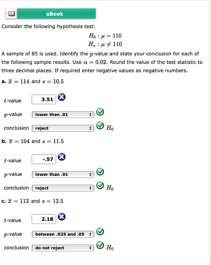 Consider the following hypothesis test:
H0 : ? = 110
Ha : ? ? 110
A sample of 85 is used. Identify the p-value and state your conclusion for each of the following sample results. Use ? = 0.02. Round the value of the test statistic to three decimal places. If required enter negative values as negative numbers.
a. x? = 114 and s = 10.5
t-value 3.51
p-value lower than .01
conclusion reject H0
b. x? = 104 and s = 11.5
t-value -.57
p-value lower than .01
conclusion reject H0
c. x? = 113 and s = 12.5
t-value 2.18
p-value between .025 and .05
conclusion do not reject H0