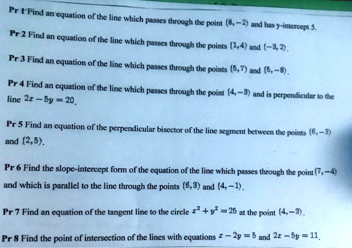 Find an equation of the line which passes through the point (8,-2) and has y-intercept 5.
Find an equation of the line which passes through the points (1,4) and (-3,2).
Find an equation of the line which passes through the points (5,7) and (5,-8).
Find an equation of the line which passes through the point (4,-3) and is perpendicular to the line 2x - 5y = 20.
Find an equation of the perpendicular bisector of the line segment between the points (6,-3) and (2,5).
Find the slope-intercept form of the equation of the line which passes through the point (7,-4) and which is parallel to the line through the points (6,3) and (4,-1).
Find an equation of the tangent line to the circle x^2 + y^2 = 25 at the point (4,-3).
Find the point of intersection of the lines with equations x - 2y = 5 and 2x - 5y = 11.
