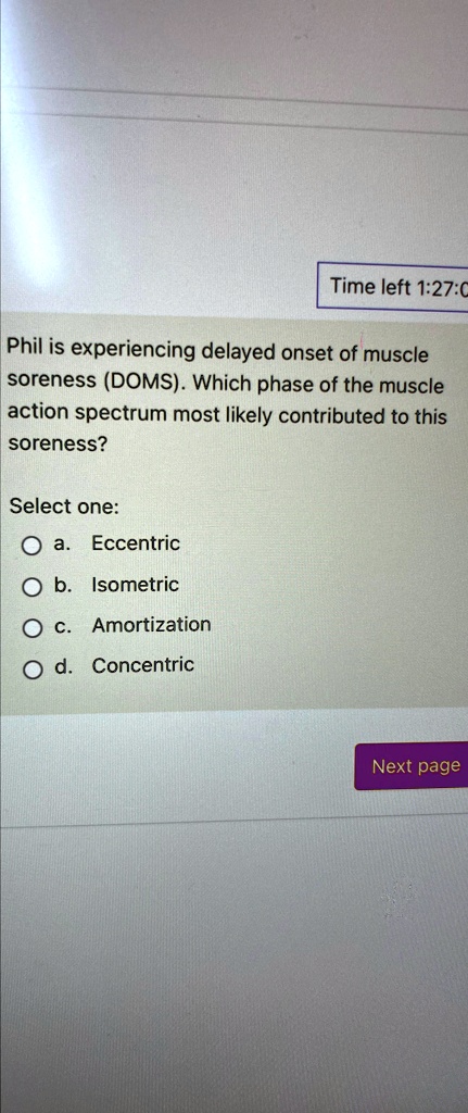 Time left 1:27:0
Phil is experiencing delayed onset of muscle
soreness (DOMS). Which phase of the muscle
action spectrum most likely contributed to this
soreness?
Select one:
a. Eccentric
b. Isometric
c. Amortization
d. Concentric
Next page