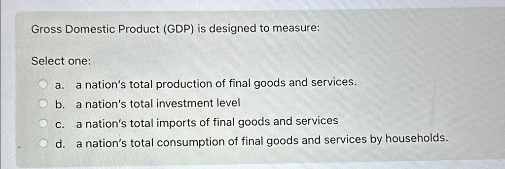 SOLVED: Gross Domestic Product (GDP) is designed to measure: Select one ...