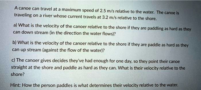 A canoe can travel at a maximum speed of 2.5 m/s relative to the water. The canoe is traveling on a river whose current travels at 3.2 m/s relative to the shore.

a) What is the velocity of the canoer relative to the shore if they are paddling as hard as they can down stream (in the direction the water flows)?

b) What is the velocity of the canoer relative to the shore if they are paddle as hard as they can up stream (against the flow of the water)?

c) The canoer gives decides they've had enough for one day, so they point their canoe straight at the shore and paddle as hard as they can. What is their velocity relative to the shore?

Hint: How the person paddles is what determines their velocity relative to the water.