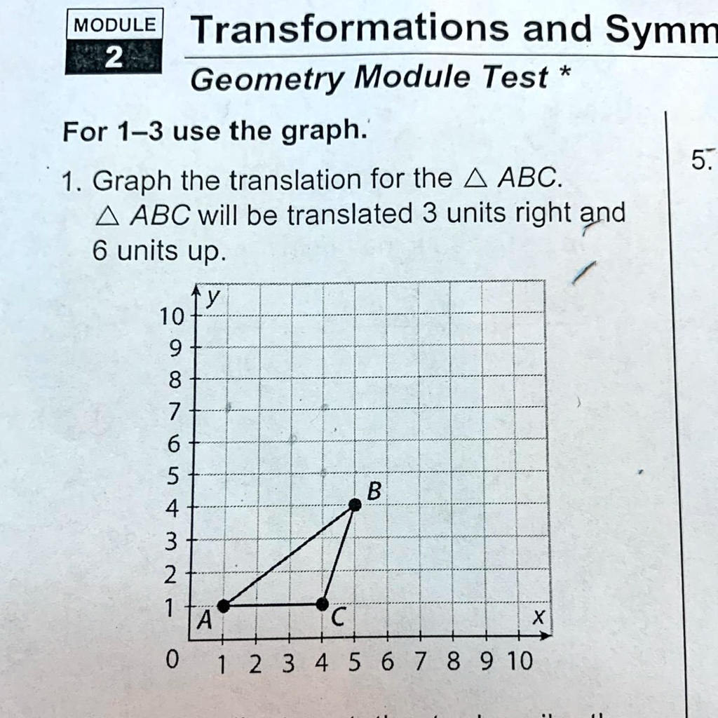 MODULE
2
Transformations and Symm
Geometry Module Test *
For 1-3 use the graph.
1. Graph the translation for the ABC.
ABC will be translated 3 units right and
6 units up.
5.
↑ y
10
9
8
7
6
5
B
4
3
2
1
A
C
X
0
1 2 3 4 5 6 7 8 9 10