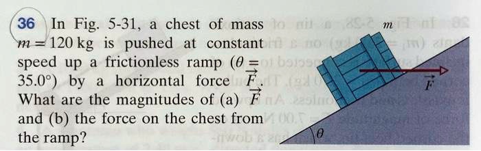 In Fig. 5-31, a chest of mass m = 120 kg is pushed at constant speed up a frictionless ramp (? = 35.0°) by a horizontal force F. What are the magnitudes of (a) F and (b) the force on the chest from the ramp?