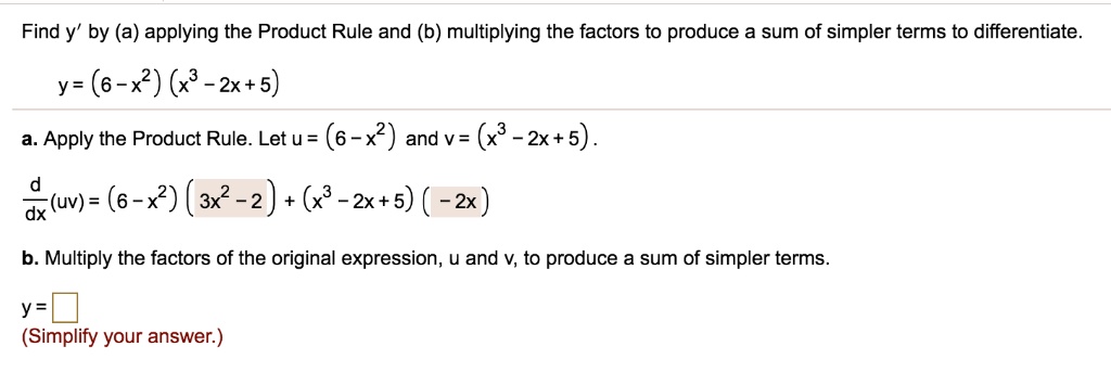 Find y' by (a) applying the Product Rule and (b) multiplying the factors to produce a sum of simpler terms to differentiate.
y = (6 - x^2) (x^3 - 2x + 5)
a. Apply the Product Rule. Let u = (6 - x^2) and v = (x^3 - 2x + 5).
d/dx (uv) = (6 - x^2) (3x^2 - 2) + (x^3 - 2x + 5) (- 2x)
b. Multiply the factors of the original expression, u and v, to produce a sum of simpler terms.
y =
(Simplify your answer.)