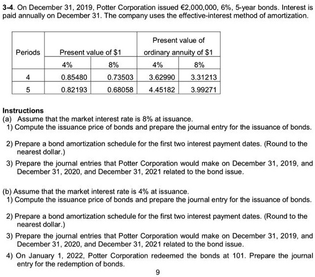 3-4. On December 31, 2019, Potter Corporation issued €2,000,000, 6%, 5-year bonds. Interest is paid annually on December 31. The company uses the effective-interest method of amortization.

Periods | Present value of 1 (4%) | Present value of $1 (8%) | Present value of ordinary annuity of $1 (4%) | Present value of ordinary annuity of $1 (8%)
-|-|-|-|-
4 | 0.85480 | 0.73503 | 3.62990 | 3.31213
5 | 0.82193 | 0.68058 | 4.45182 | 3.99271

Instructions
(a) Assume that the market interest rate is 8% at issuance.
1) Compute the issuance price of bonds and prepare the journal entry for the issuance of bonds.
2) Prepare a bond amortization schedule for the first two interest payment dates. (Round to the nearest dollar.)
3) Prepare the journal entries that Potter Corporation would make on December 31, 2019, and December 31, 2020, and December 31, 2021 related to the bond issue.

(b) Assume that the market interest rate is 4% at issuance.
1) Compute the issuance price of bonds and prepare the journal entry for the issuance of bonds.
2) Prepare a bond amortization schedule for the first two interest payment dates. (Round to the nearest dollar.)
3) Prepare the journal entries that Potter Corporation would make on December 31, 2019, and December 31, 2020, and December 31, 2021 related to the bond issue.
4) On January 1, 2022, Potter Corporation redeemed the bonds at 101. Prepare the journal entry for the redemption of bonds.