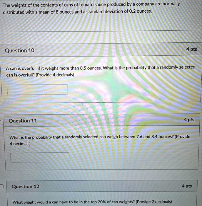 The weights of the contents of cans of tomato sauce produced by a company are normally distributed with a mean of 8 ounces and a standard deviation of 0.2 ounces.
Question 10
A can is overfull if it weighs more than 8.5 ounces. What is the probability that a randomly selected can is overfull? (Provide 4 decimals)
Question 11
What is the probability that a randomly selected can weigh between 7.6 and 8.4 ounces? (Provide 4 decimals)
Question 12
What weight would a can have to be in the top 20% of can weights? (Provide 2 decimals)