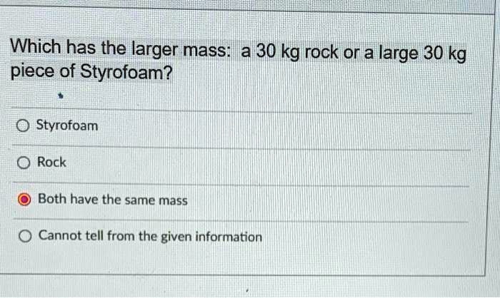 Which has the larger mass: a 30 kg rock or a large 30 kg piece of Styrofoam?
Styrofoam
Rock
Both have the same mass
Cannot tell from the given information