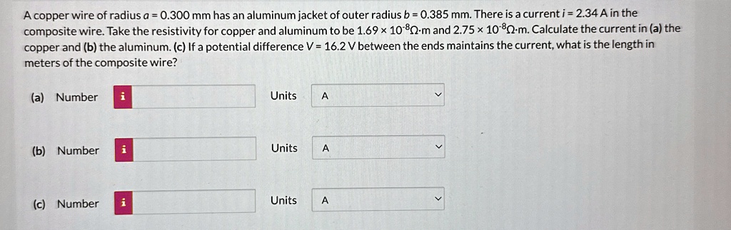 A copper wire of radius a = 0.300 mm has an aluminum jacket of outer radius b = 0.385 mm. There is a current i = 2.34 A in the composite wire. Take the resistivity for copper and aluminum to be 1.69 × 10^-8Ω· m and 2.75 × 10^-8Ω· m. Calculate the current in (a) the copper and (b) the aluminum. (c) If a potential difference V = 16.2 V between the ends maintains the current, what is the length in meters of the composite wire?