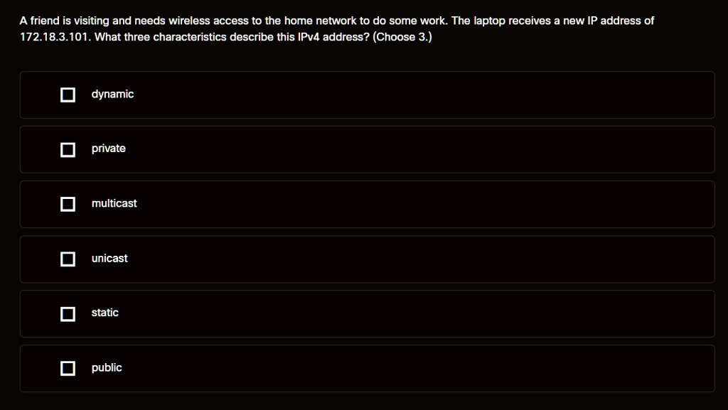 A friend is visiting and needs wireless access to the home network to do some work. The laptop receives a new IP address of 172.18.3.101. What three characteristics describe this IPv4 address? (Choose 3.)
dynamic
private
multicast
unicast
static
public