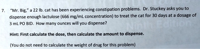 7. "Mr. Big," a 22 lb. cat has been experiencing constipation problems. Dr. Stuckey asks you to dispense enough lactulose (666 mg/mL concentration) to treat the cat for 30 days at a dosage of 3 mL PO BID. How many ounces will you dispense?

Hint: First calculate the dose, then calculate the amount to dispense.

(You do not need to calculate the weight of drug for this problem)