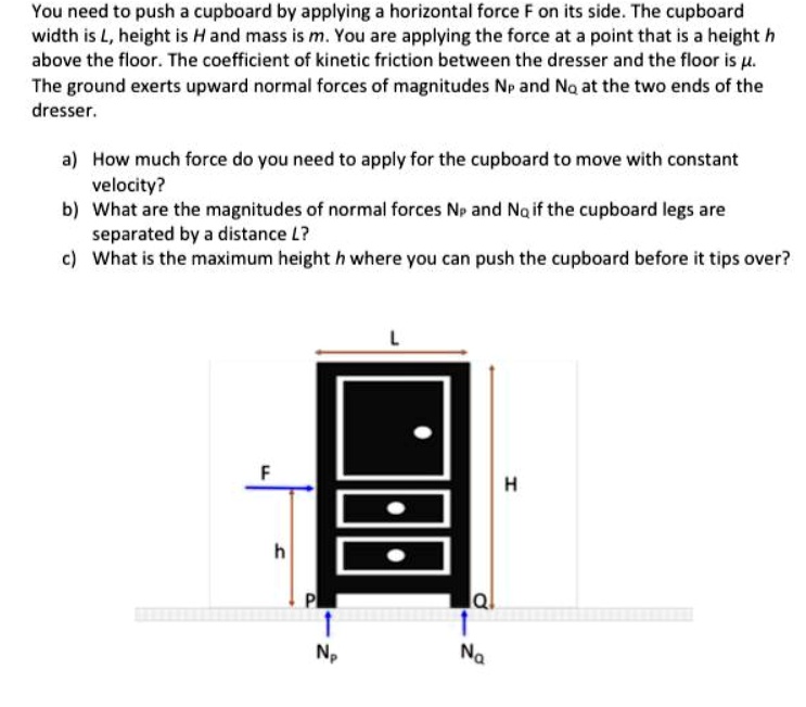 You need to push a cupboard by applying a horizontal force F on its side. The cupboard width is L, height is H and mass is m. You are applying the force at a point that is a height h above the floor. The coefficient of kinetic friction between the dresser and the floor is ?. The ground exerts upward normal forces of magnitudes NP and NQ at the two ends of the dresser.

a) How much force do you need to apply for the cupboard to move with constant velocity?
b) What are the magnitudes of normal forces NP and NQ if the cupboard legs are separated by a distance L?
c) What is the maximum height h where you can push the cupboard before it tips over?