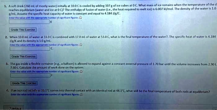1. A soft drink (260 ml of mostly water) initially at 10.0 C is cooled by adding 107 g of ice cubes at 0 C. What mass of ice remains when the temperature of the d
reaches equilibrium (water and ice at 0 C)? The enthalpy of fusion of water (i.e., the heat required to melt ice) is 6.007 kJ/mol. The density of the water is 1.0
g/mL. Assume the specific heat capacity of water is constant and equal to 4.184 J/g/C
Enter the value with the appropriate number of significant figures.
Grade This Exercise
2. When 10.0 ml of water at 33.0 C is combined with 17.0 ml of water at 53.0 C, what is the final temperature of the water?. The specific heat of water is 4.184
1/g/K and its density is 1.0 g/ml.
Enter the valve with the appropriate number of significant figures.
C
Grade This Exercise
3. The gas inside a flexible container (e.g., a balloon) is allowed to expand against a constant external pressure of 1.70 bar until the volume increases from 2.90 L
7.60 L. Calculate the amount of work done on the system.
Enter the value with the appropriate number of significant figures
Grade This Exercise
4. If an iron rod initially at 26.2°C comes into thermal contact with an identical rod at 48.1°C, what will be the final temperature of both rods at equilibrium?
Enter the value with the appropriate number of significant figures.