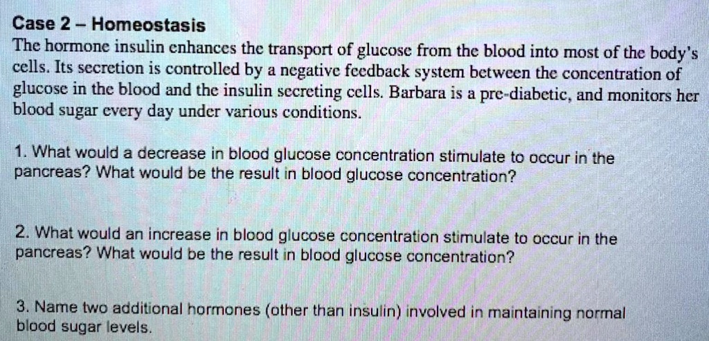 Case 2 – Homeostasis
The hormone insulin enhances the transport of glucose from the blood into most of the body's cells. Its secretion is controlled by a negative feedback system between the concentration of glucose in the blood and the insulin secreting cells. Barbara is a pre-diabetic, and monitors her blood sugar every day under various conditions.

1. What would a decrease in blood glucose concentration stimulate to occur in the pancreas? What would be the result in blood glucose concentration?

2. What would an increase in blood glucose concentration stimulate to occur in the pancreas? What would be the result in blood glucose concentration?

3. Name two additional hormones (other than insulin) involved in maintaining normal blood sugar levels.