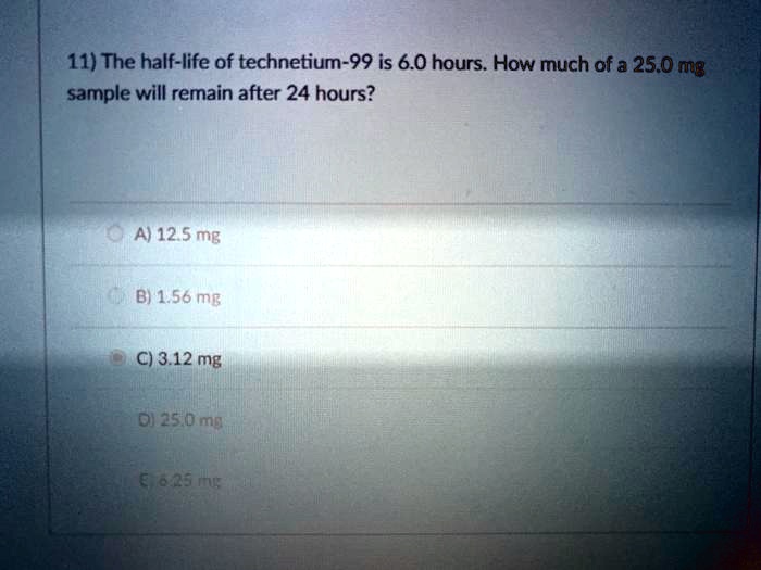 11) The half-life of technetium-99 is 6.0 hours. How much of a 25.0 mg sample will remain after 24 hours?

A) 12.5 mg
B) 1.56 mg
C) 3.12 mg
D) 25.0 mg
E) 6.25 mg