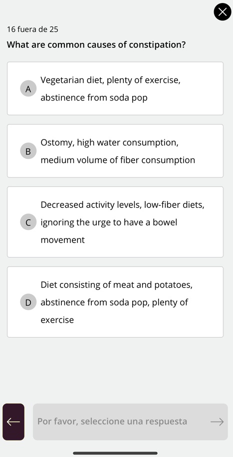 16 fuera de 25
What are common causes of constipation?
A
Vegetarian diet, plenty of exercise,
abstinence from soda pop
B
Ostomy, high water consumption,
medium volume of fiber consumption
Decreased activity levels, low-fiber diets,
C ignoring the urge to have a bowel
movement
Diet consisting of meat and potatoes,
D abstinence from soda pop, plenty of
exercise
Por favor, seleccione una respuesta