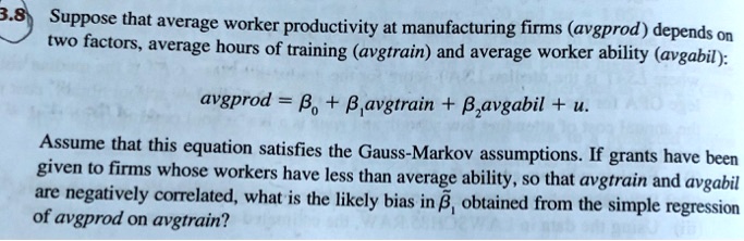 Suppose that average worker productivity at manufacturing firms (avgprod) depends on two factors, average hours of training (avgtrain) and average worker ability (avgabil):
avgprod = ?? + ??avgtrain + ??avgabil + u.
Assume that this equation satisfies the Gauss-Markov assumptions. If grants have been given to firms whose workers have less than average ability, so that avgtrain and avgabil are negatively correlated, what is the likely bias in ??? obtained from the simple regression of avgprod on avgtrain?