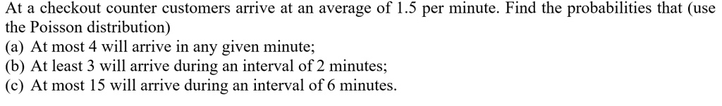 At a checkout counter customers arrive at an average of 1.5 per minute. Find the probabilities that (use
the Poisson distribution)
(a) At most 4 will arrive in any given minute;
(b) At least 3 will arrive during an interval of 2 minutes;
(c) At most 15 will arrive during an interval of 6 minutes.