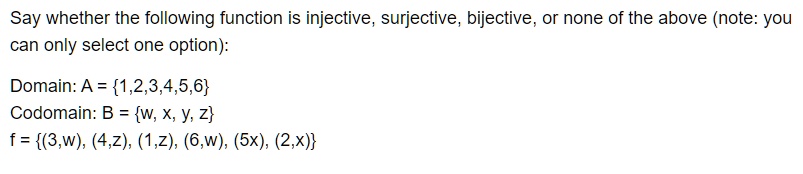 Say whether the following function is injective, surjective, bijective, or none of the above (note: you
can only select one option):

Domain: A = 1,2,3,4,5,6
Codomain: B = w, x, y, z
f = (3,w), (4,z), (1,z), (6,w), (5x), (2,x)