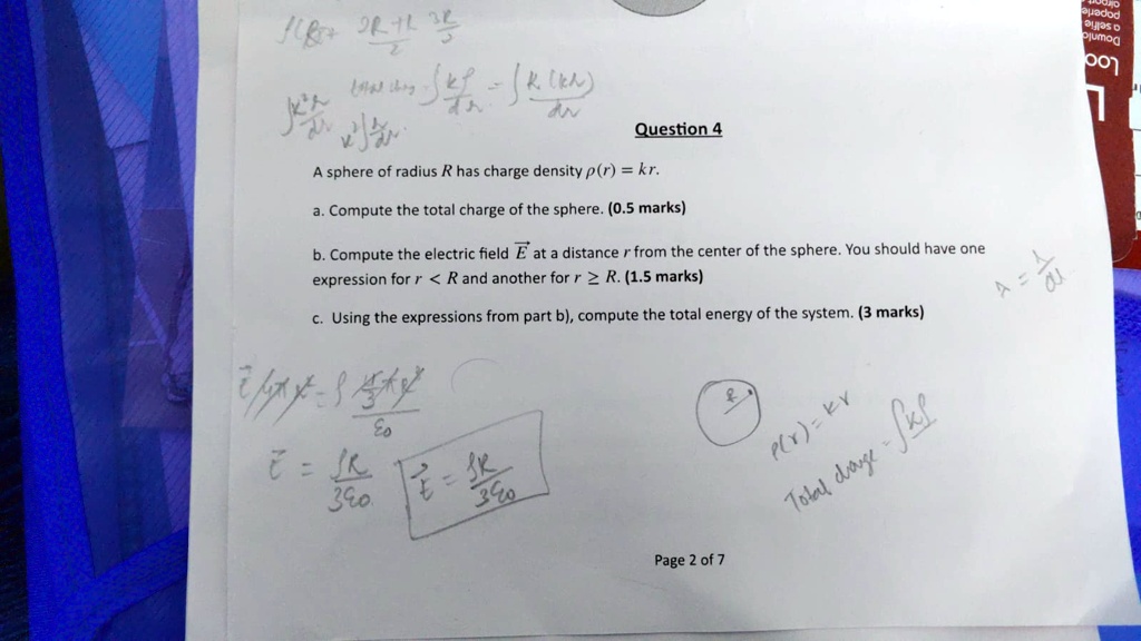 Question 4
A sphere of radius R has charge density p(r) = kr.
a. Compute the total charge of the sphere. (0.5 marks)
b. Compute the electric field E⃗ at a distance r from the center of the sphere. You should have one
expression for r < R and another for r ≥ R. (1.5 marks)
c. Using the expressions from part b), compute the total energy of the system. (3 marks)