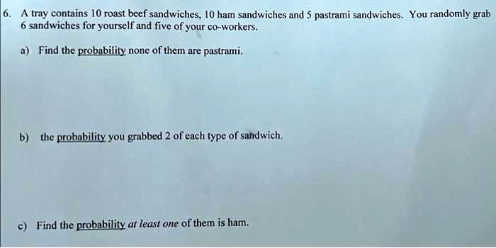 6. A tray contains 10 roast beef sandwiches, 10 ham sandwiches and 5 pastrami sandwiches. You randomly grab 6 sandwiches for yourself and five of your co-workers.
a) Find the probability none of them are pastrami.
b) the probability you grabbed 2 of each type of sandwich.
c) Find the probability at least one of them is ham.