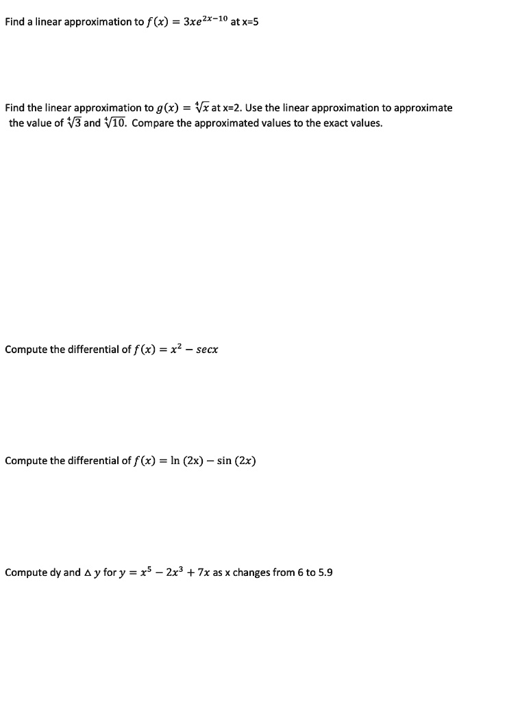 Find a linear approximation to f(x) = 3xe^2x-10 at x=5

Find the linear approximation to g(x) = ?x at x=2. Use the linear approximation to approximate the value of ?3 and ?10. Compare the approximated values to the exact values.

Compute the differential of f(x) = x^2 - secx

Compute the differential of f(x) = ln (2x) - sin (2x)

Compute dy and ?y for y = x^5 - 2x^3 + 7x as x changes from 6 to 5.9