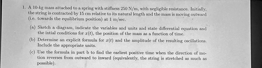 1. A 10-kg mass attached to a spring with stiffness 250 N/m, with negligible resistance. Initially,
the string is contracted by 15 cm relative to its natural length and the mass is moving outward
(i.e. towards the equilibrium position) at 1 m/sec.
(a) Sketch a diagram, indicate the variables and units and state differential equation and
the intial conditions for x(t), the position of the mass as a function of time.
(b) Determine an explicit formula for x(t) and the amplitude of the resulting oscillations.
Include the appropriate units.
(c) Use the formula in part b to find the earliest positive time when the direction of mo-
tion reverses from outward to inward (equivalently, the string is stretched as much as
possible).