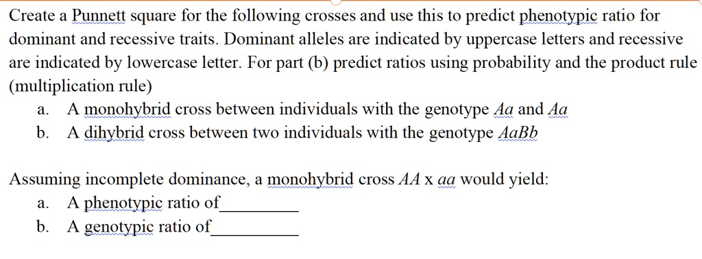 Create a Punnett square for the following crosses and use this to predict phenotypic ratio for dominant and recessive traits. Dominant alleles are indicated by uppercase letters and recessive are indicated by lowercase letter. For part (b) predict ratios using probability and the product rule (multiplication rule)
a. A monohybrid cross between individuals with the genotype Aa and Aa
b. A dihybrid cross between two individuals with the genotype AaBb
Assuming incomplete dominance, a monohybrid cross AA x aa would yield:
a. A phenotypic ratio of 
b. A genotypic ratio of 