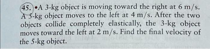 45. A 3-kg object is moving toward the right at 6 m/s. A 5-kg object moves to the left at 4 m/s. After the two objects collide completely elastically, the 3-kg object moves toward the left at 2 m/s. Find the final velocity of the 5-kg object.