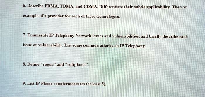 6. Describe FDMA, TDMA, and CDMA. Differentiate their subtle applicability. Then an
example of a provider for each of these technologies.
7. Enumerate IP Telephony Network issues and vulnerabilities, and briefly describe each
issue or vulnerability. List some common attacks on IP Telephony.
8. Define "rogue" and "softphone".
9. List IP Phone countermeasures (at least 5).