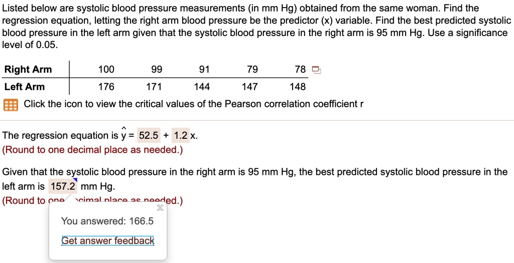 Listed below are systolic blood pressure measurements (in mm Hg) obtained from the same woman. Find the regression equation, letting the right arm blood pressure be the predictor (x) variable. Find the best predicted systolic blood pressure in the left arm given that the systolic blood pressure in the right arm is 95 mm Hg. Use a significance level of 0.05.

Right Arm: 100, 99, 91, 79, 78
Left Arm: 176, 171, 144, 147, 148

The regression equation is y^ = 52.5 + 1.2 x.
(Round to one decimal place as needed.)

Given that the systolic blood pressure in the right arm is 95 mm Hg, the best predicted systolic blood pressure in the left arm is 157.2 mm Hg.
(Round to one decimal place as needed.)