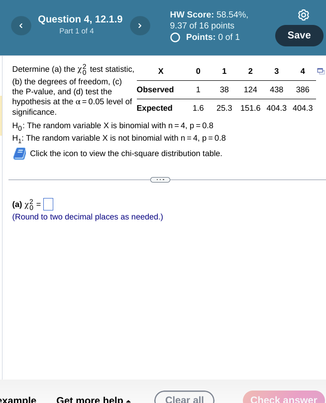 Determine (a) the ?0^2 test statistic, (b) the degrees of freedom, (c) the P-value, and (d) test the hypothesis at the ? = 0.05 level of significance.

X 0 1 2 3 4
Observed 1 38 124 438 386
Expected 1.6 25.3 151.6 404.3 404.3
H0: The random variable X is binomial with n = 4, p = 0.8
H1: The random variable X is not binomial with n = 4, p = 0.8
Click the icon to view the chi-square distribution table.
(a) ?0^2 =
(Round to two decimal places as needed.)