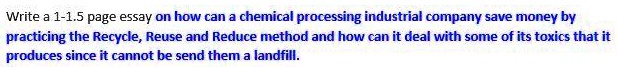 Write a 1-1.5 page essay on how can a chemical processing industrial company save money by practicing the Recycle, Reuse and Reduce method and how can it deal with some of its toxics that it produces since it cannot be send them a landfill.