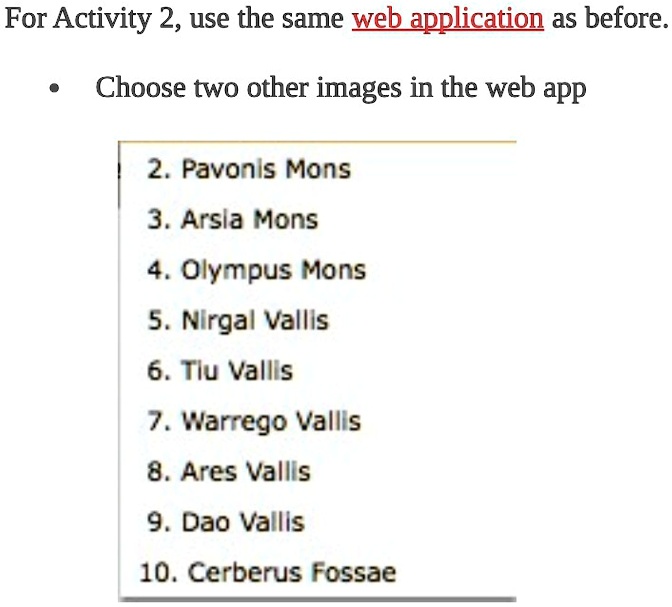For Activity 2, use the same web application as before.

    
  * Choose two other images in the web app

2. Pavonis Mons
3. Arsia Mons
4. Olympus Mons
5. Nirgal Vallis
6. Tiu Vallis
7. Warrego Vallis
8. Ares Vallis
9. Dao Vallis
10. Cerberus Fossae