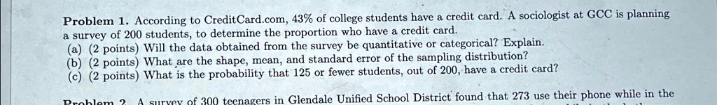 Problem 1. According to CreditCard.com, 43% of college students have a credit card. A sociologist at GCC is planning a survey of 200 students, to determine the proportion who have a credit card.
(a) (2 points) Will the data obtained from the survey be quantitative or categorical? Explain.
(b) (2 points) What are the shape, mean, and standard error of the sampling distribution?
(c) (2 points) What is the probability that 125 or fewer students, out of 200, have a credit card?
Problem 2. A survey of 300 teenagers in Glendale Unified School District found that 273 use their phone while in the