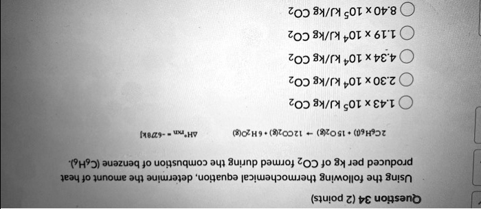 Question 34 (2 points)
Using the following thermochemical equation, determine the amount of heat produced per kg of CO2 formed during the combustion of benzene (C6H6).
2C6H6(l) + 15O2(g) ? 12CO2(g) + 6H2O(g) ?H rxn = -6278 kJ
1.43 x 10? kJ/kg CO2
2.30 x 10? kJ/kg CO2
4.34 x 10? kJ/kg CO2
1.19 x 10? kJ/kg CO2
8.40 x 10? kJ/kg CO2