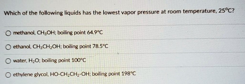 Which of the following liquids has the lowest vapor pressure at room temperature, 25°C?
methanol, CH3OH; boiling point 64.9°C
ethanol, CH3CH2OH; boiling point 78.5°C
water, H2O; boiling point 100°C
ethylene glycol, HO-CH2CH2-OH; boiling point 198°C