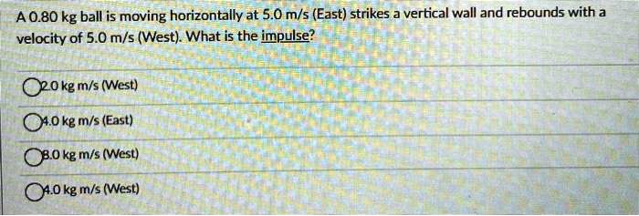 A 0.80 kg ball is moving horizontally at 5.0 m/s (East) strikes a vertical wall and rebounds with a velocity of 5.0 m/s (West). What is the impulse?
2.0 kg m/s (West)
4.0 kg m/s (East)
8.0 kg m/s (West)
4.0 kg m/s (West)