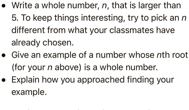 • Write a whole number, n, that is larger than 5. To keep things interesting, try to pick an n different from what your classmates have already chosen.
• Give an example of a number whose nth root (for your n above) is a whole number.
• Explain how you approached finding your example.