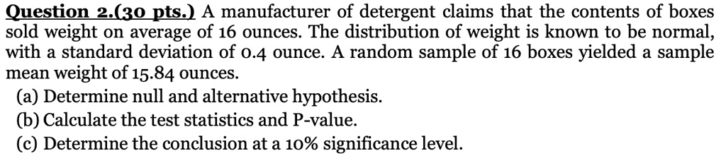 A manufacturer of detergent claims that the contents of boxes sold weight on average of 16 ounces. The distribution of weight is known to be normal, with a standard deviation of 0.4 ounce. A random sample of 16 boxes yielded a sample mean weight of 15.84 ounces.
(a) Determine null and alternative hypothesis.
(b) Calculate the test statistics and P-value.
(c) Determine the conclusion at a 10% significance level.