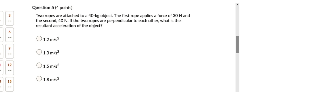 Question 5 (4 points)
Two ropes are attached to a 40-kg object. The first rope applies a force of 30 N and the second, 40 N. If the two ropes are perpendicular to each other, what is the resultant acceleration of the object?
1.2 m/s²
1.3 m/s²
1.5 m/s²
1.8 m/s²