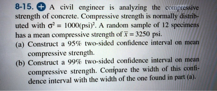 8-15. A civil engineer is analyzing the compressive strength of concrete. Compressive strength is normally distributed with sigma^2 = 1000(psi)^2. A random sample of 12 specimens has a mean compressive strength of arx = 3250 psi.
(a) Construct a 95% two-sided confidence interval on mean compressive strength.
(b) Construct a 99% two-sided confidence interval on mean compressive strength. Compare the width of this confidence interval with the width of the one found in part (a).