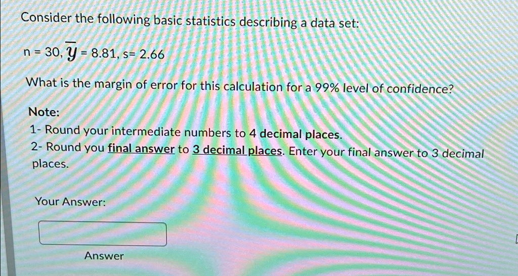 Consider the following basic statistics describing a data set:
n = 30, y̅ = 8.81, s = 2.66
What is the margin of error for this calculation for a 99% level of confidence?
Note:
1- Round your intermediate numbers to 4 decimal places.
2- Round you final answer to 3 decimal places. Enter your final answer to 3 decimal
places.
Your Answer:
Answer