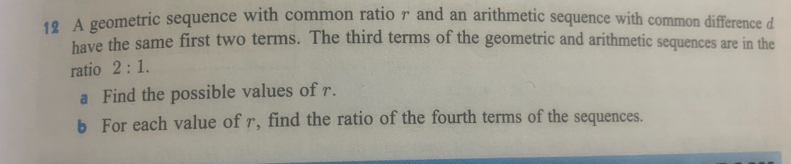 A geometric sequence with common ratio r and an arithmetic sequence with common difference d have the same first two terms. The third terms of the geometric and arithmetic sequences are in the ratio 2 : 1.
a Find the possible values of r.
b For each value of r, find the ratio of the fourth terms of the sequences.