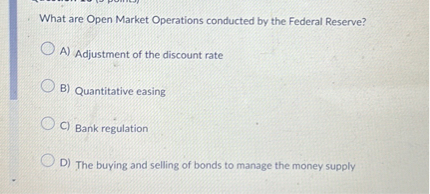 What are Open Market Operations conducted by the Federal Reserve?
A) Adjustment of the discount rate
B) Quantitative easing
C) Bank regulation
D) The buying and selling of bonds to manage the money supply